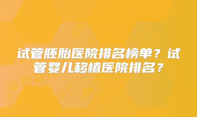 试管胚胎医院排名榜单？试管婴儿移植医院排名？