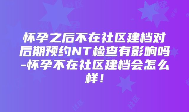 怀孕之后不在社区建档对后期预约NT检查有影响吗-怀孕不在社区建档会怎么样!