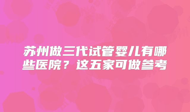 苏州做三代试管婴儿有哪些医院?这五家可做参考