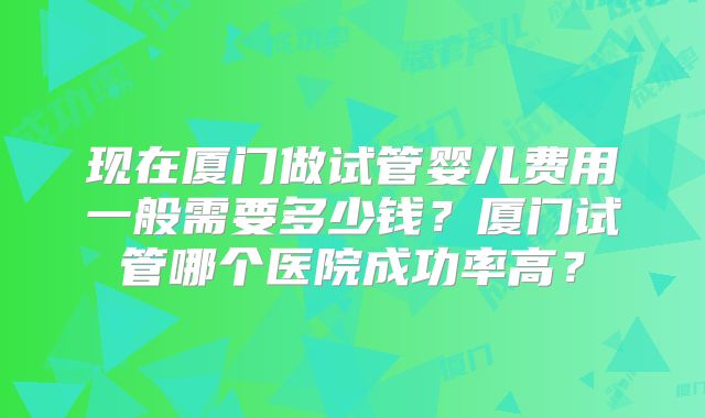 现在厦门做试管婴儿费用一般需要多少钱？厦门试管哪个医院成功率高？