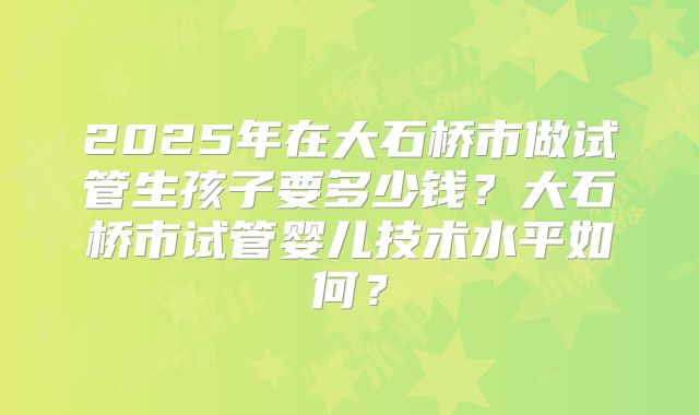 2025年在大石桥市做试管生孩子要多少钱？大石桥市试管婴儿技术水平如何？