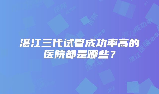 湛江三代试管成功率高的医院都是哪些？