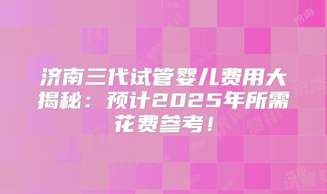 济南三代试管婴儿费用大揭秘：预计2025年所需花费参考！