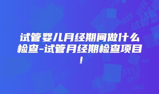 试管婴儿月经期间做什么检查-试管月经期检查项目！