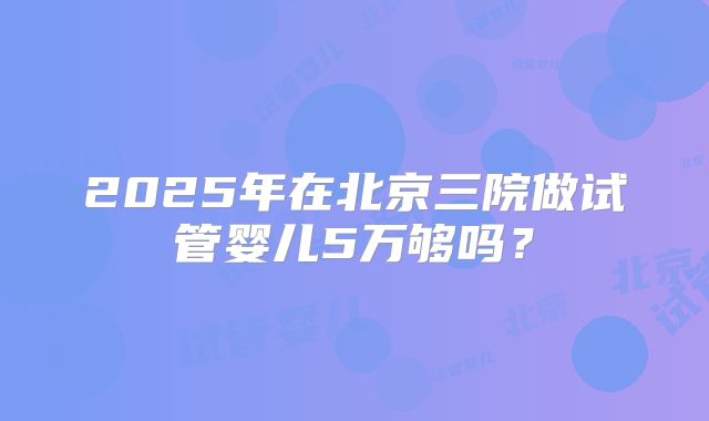 2025年在北京三院做试管婴儿5万够吗？