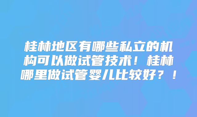 桂林地区有哪些私立的机构可以做试管技术！桂林哪里做试管婴儿比较好？！