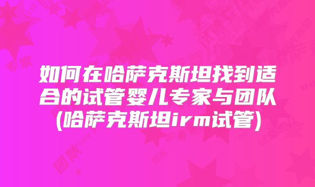 如何在哈萨克斯坦找到适合的试管婴儿专家与团队(哈萨克斯坦irm试管)