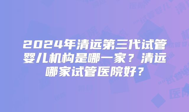 2024年清远第三代试管婴儿机构是哪一家?清远哪家试管医院好?