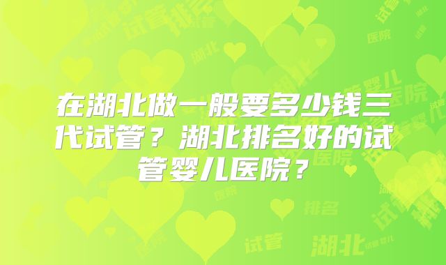在湖北做一般要多少钱三代试管?湖北排名好的试管婴儿医院?