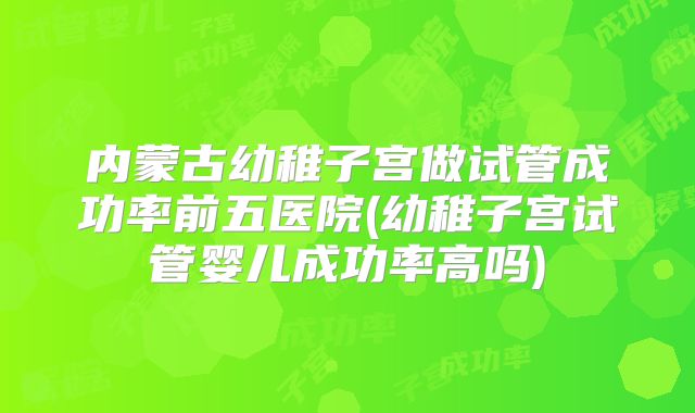 内蒙古幼稚子宫做试管成功率前五医院(幼稚子宫试管婴儿成功率高吗)