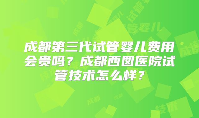成都第三代试管婴儿费用会贵吗？成都西囡医院试管技术怎么样？