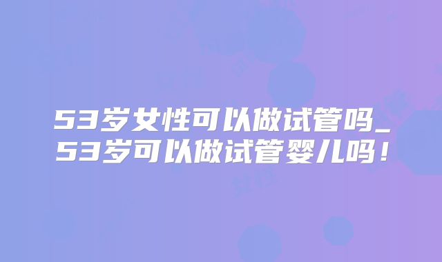 53岁女性可以做试管吗_53岁可以做试管婴儿吗！