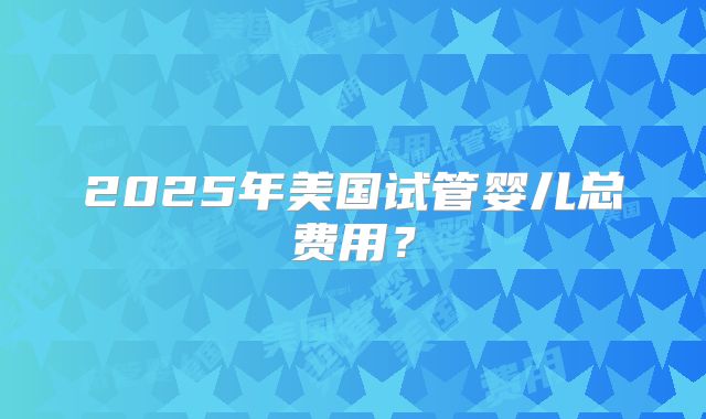 2025年美国试管婴儿总费用?