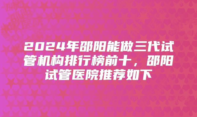 2024年邵阳能做三代试管机构排行榜前十，邵阳试管医院推荐如下