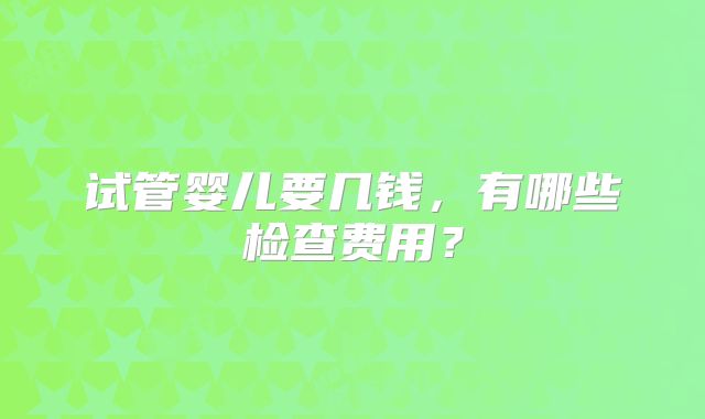 试管婴儿要几钱，有哪些检查费用？