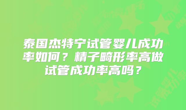 泰国杰特宁试管婴儿成功率如何？精子畸形率高做试管成功率高吗？