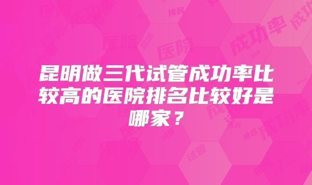 昆明做三代试管成功率比较高的医院排名比较好是哪家？
