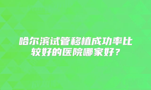 哈尔滨试管移植成功率比较好的医院哪家好？