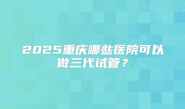 2025重庆哪些医院可以做三代试管？