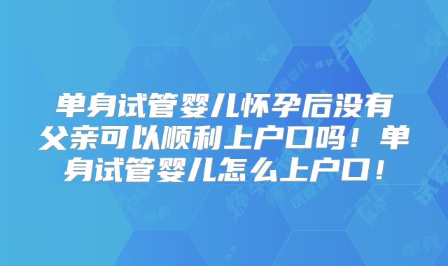 单身试管婴儿怀孕后没有父亲可以顺利上户口吗!单身试管婴儿怎么上户口!