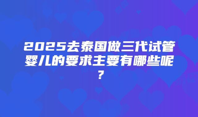 2025去泰国做三代试管婴儿的要求主要有哪些呢？