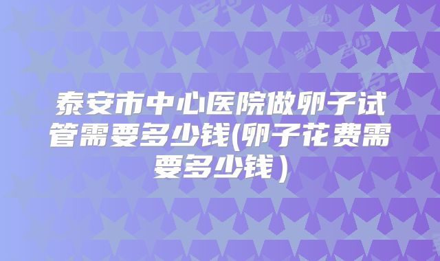 泰安市中心医院做卵子试管需要多少钱(卵子花费需要多少钱)