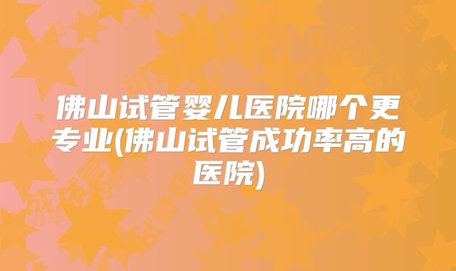 佛山试管婴儿医院哪个更专业(佛山试管成功率高的医院)