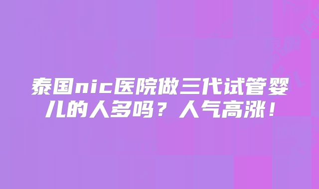 泰国nic医院做三代试管婴儿的人多吗?人气高涨!