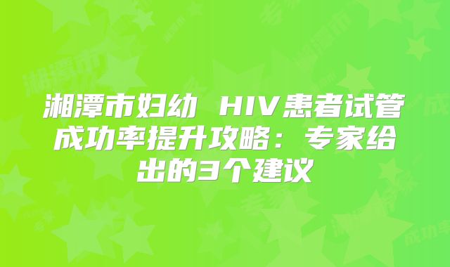 湘潭市妇幼 HIV患者试管成功率提升攻略：专家给出的3个建议