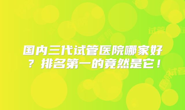 国内三代试管医院哪家好?排名第一的竟然是它!