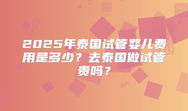 2025年泰国试管婴儿费用是多少？去泰国做试管贵吗？