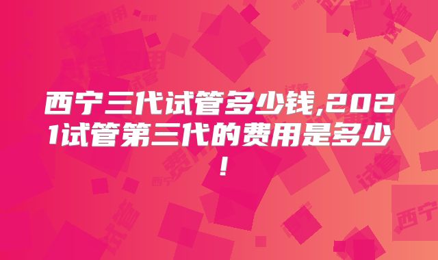 西宁三代试管多少钱,2021试管第三代的费用是多少!