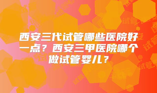 西安三代试管哪些医院好一点?西安三甲医院哪个做试管婴儿?