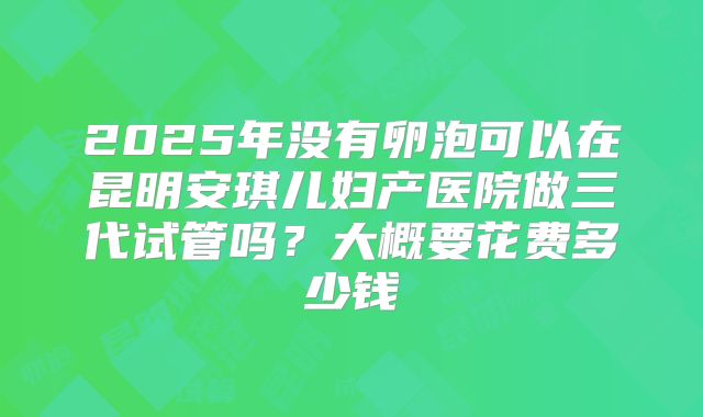 2025年没有卵泡可以在昆明安琪儿妇产医院做三代试管吗?大概要花费多少钱