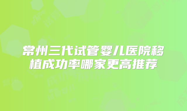 常州三代试管婴儿医院移植成功率哪家更高推荐