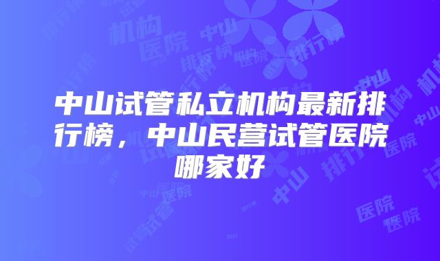 中山试管私立机构最新排行榜,中山民营试管医院哪家好