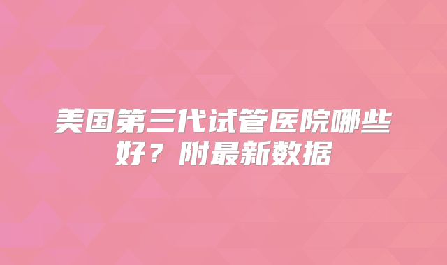 美国第三代试管医院哪些好？附最新数据