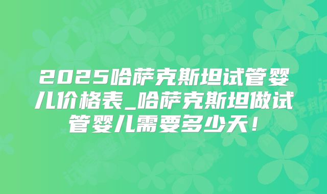 2025哈萨克斯坦试管婴儿价格表_哈萨克斯坦做试管婴儿需要多少天！