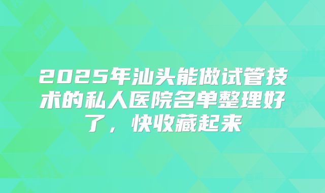 2025年汕头能做试管技术的私人医院名单整理好了，快收藏起来