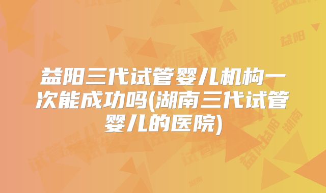 益阳三代试管婴儿机构一次能成功吗(湖南三代试管婴儿的医院)