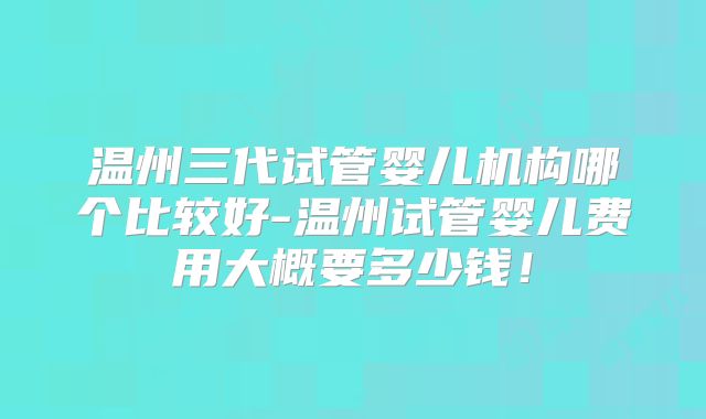 温州三代试管婴儿机构哪个比较好-温州试管婴儿费用大概要多少钱!
