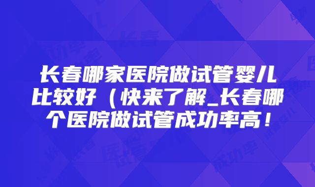 长春哪家医院做试管婴儿比较好(快来了解_长春哪个医院做试管成功率高!