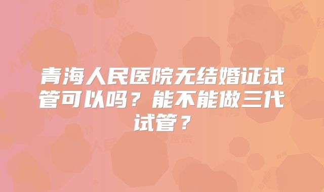 青海人民医院无结婚证试管可以吗?能不能做三代试管?