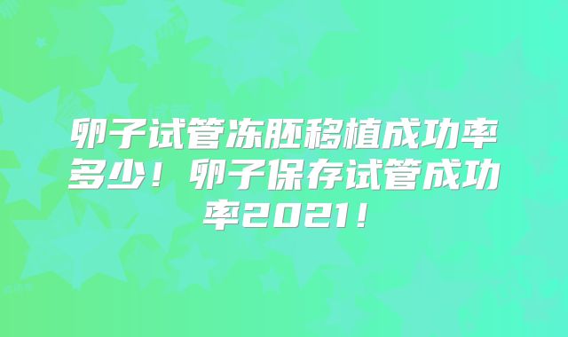 卵子试管冻胚移植成功率多少！卵子保存试管成功率2021！
