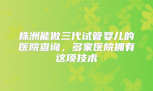 株洲能做三代试管婴儿的医院查询，多家医院拥有这项技术