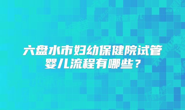 六盘水市妇幼保健院试管婴儿流程有哪些？