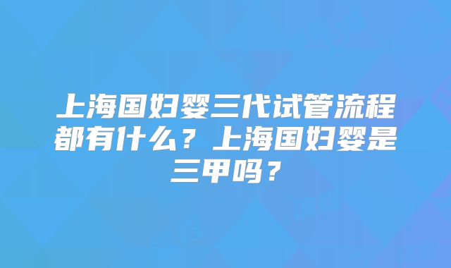 上海国妇婴三代试管流程都有什么？上海国妇婴是三甲吗？