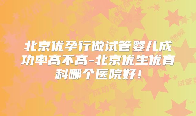 北京优孕行做试管婴儿成功率高不高-北京优生优育科哪个医院好！