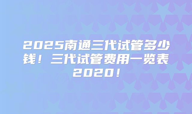 2025南通三代试管多少钱！三代试管费用一览表2020！