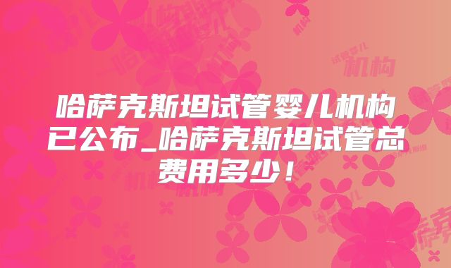 哈萨克斯坦试管婴儿机构已公布_哈萨克斯坦试管总费用多少！